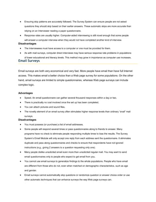 Ensuring skip patterns are accurately followed. The Survey System can ensure people are not asked

     questions they should skip based on their earlier answers. These automatic skips are more accurate than

     relying on an Interviewer reading a paper questionnaire.

     Response rates are usually higher. Computer-aided interviewing is still novel enough that some people

     will answer a computer interview when they would not have completed another kind of interview.
Disadvantages
     The Interviewees must have access to a computer or one must be provided for them.

     As with mail surveys, computer direct interviews may have serious response rate problems in populations

     of lower educational and literacy levels. This method may grow in importance as computer use increases.
Email Surveys


Email surveys are both very economical and very fast. More people have email than have full Internet
access. This makes email a better choice than a Web page survey for some populations. On the other
hand, email surveys are limited to simple questionnaires, whereas Web page surveys can include
complex logic.


Advantages
     Speed. An email questionnaire can gather several thousand responses within a day or two.

     There is practically no cost involved once the set up has been completed.

     You can attach pictures and sound files.

     The novelty element of an email survey often stimulates higher response levels than ordinary “snail” mail

     surveys.
Disadvantages
     You must possess (or purchase) a list of email addresses.

     Some people will respond several times or pass questionnaires along to friends to answer. Many

     programs have no check to eliminate people responding multiple times to bias the results. The Survey

     System’s Email Module will only accept one reply from each address sent the questionnaire. It eliminates

     duplicate and pass along questionnaires and checks to ensure that respondents have not ignored

     instructions (e.g., giving 2 answers to a question requesting only one).

     Many people dislike unsolicited email even more than unsolicited regular mail. You may want to send

     email questionnaires only to people who expect to get email from you.

     You cannot use email surveys to generalize findings to the whole populations. People who have email

     are different from those who do not, even when matched on demographic characteristics, such as age

     and gender.

     Email surveys cannot automatically skip questions or randomize question or answer choice order or use
     other automatic techniques that can enhance surveys the way Web page surveys can.
 