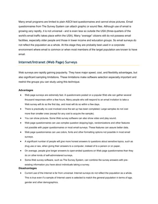 Many email programs are limited to plain ASCII text questionnaires and cannot show pictures. Email
questionnaires from The Survey System can attach graphic or sound files. Although use of email is
growing very rapidly, it is not universal - and is even less so outside the USA (three-quarters of the
world's email traffic takes place within the USA). Many “average” citizens still do not possess email
facilities, especially older people and those in lower income and education groups. So email surveys do
not reflect the population as a whole. At this stage they are probably best used in a corporate
environment where email is common or when most members of the target population are known to have
email.


Internet/Intranet (Web Page) Surveys


Web surveys are rapidly gaining popularity. They have major speed, cost, and flexibility advantages, but
also significant sampling limitations. These limitations make software selection especially important and
restrict the groups you can study using this technique.


Advantages
     Web page surveys are extremely fast. A questionnaire posted on a popular Web site can gather several

     thousand responses within a few hours. Many people who will respond to an email invitation to take a

     Web survey will do so the first day, and most will do so within a few days.

     There is practically no cost involved once the set up has been completed. Large samples do not cost

     more than smaller ones (except for any cost to acquire the sample).

     You can show pictures. Some Web survey software can also show video and play sound.

     Web page questionnaires can use complex question skipping logic, randomizations and other features

     not possible with paper questionnaires or most email surveys. These features can assure better data.

     Web page questionnaires can use colors, fonts and other formatting options not possible in most email

     surveys.

     A significant number of people will give more honest answers to questions about sensitive topics, such as

     drug use or sex, when giving their answers to a computer, instead of to a person or on paper.

     On average, people give longer answers to open-ended questions on Web page questionnaires than they

     do on other kinds of self-administered surveys.

     Some Web survey software, such as The Survey System, can combine the survey answers with pre-

     existing information you have about individuals taking a survey.
Disadvantages
     Current use of the Internet is far from universal. Internet surveys do not reflect the population as a whole.
     This is true even if a sample of Internet users is selected to match the general population in terms of age,

     gender and other demographics.
 