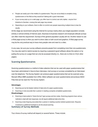People can easily quit in the middle of a questionnaire. They are not as likely to complete a long

     questionnaire on the Web as they would be if talking with a good interviewer.

     If your survey pops up on a web page, you often have no control over who replies - anyone from

     Antartica to Zanzibar, cruising that web page may answer.

     Depending on your software, there is often no control over people responding multiple times to bias the

     results.
At this stage we recommend using the Internet for surveys mainly when your target population consists
entirely or almost entirely of Internet users. Business-to-business research and employee attitude surveys
can often meet this requirement. Surveys of the general population usually will not. Another reason to use
a Web page survey is when you want to show video or both sound and graphics. A Web page survey
may be the only practical way to have many people view and react to a video.


In any case, be sure your survey software prevents people from completing more than one questionnaire.
You may also want to restrict access by requiring a password (good software allows this option) or by
putting the survey on a page that can only be accessed directly (i.e., there are no links to it from other
pages).


Scanning Questionnaires


Scanning questionnaires is a method of data collection that can be used with paper questionnaires that
have been administered in face-to-face interviews; mail surveys or surveys completed by an Interviewer
over the telephone. The Survey System can produce paper questionnaires that can be scanned using
Remark Office OMR (available from CRS). Other software can scan questionnaires and produce ASCII
Files that can be read into The Survey System.


Advantages
     Scanning can be the fastest method of data entry for paper questionnaires.

     Scanning is more accurate than a person in reading a properly completed questionnaire.
Disadvantages
     Scanning is best-suited to "check the box" type surveys and bar codes. Scanning programs have various

     methods to deal with text responses, but all require additional data entry time.

     Scanning is less forgiving (accurate) than a person in reading a poorly marked questionnaire. Requires

     investment in additional hardware to do the actual scanning.
Summary of Survey Methods


Your choice of survey method will depend on several factors. These include:
 