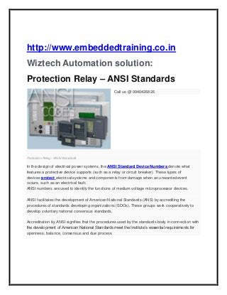 http://www.embeddedtraining.co.in
Wiztech Automation solution:
Protection Relay – ANSI Standards
Call us @ 9940426826

Protection Relay - ANSI Standards

In the design of electrical power systems, the ANSI Standard Device Numbers denote what
features a protective device supports (such as a relay or circuit breaker). These types of
devices protect electrical systems and components from damage when an unwanted event
occurs, such as an electrical fault.
ANSI numbers are used to identify the functions of medium voltage microprocessor devices.
ANSI facilitates the development of American National Standards (ANS) by accrediting the
procedures of standards developing organizations (SDOs). These groups work cooperatively to
develop voluntary national consensus standards.
Accreditation by ANSI signifies that the procedures used by the standards body in connection with
the development of American National Standards meet the Institute’s essential requirements for
openness, balance, consensus and due process.

 