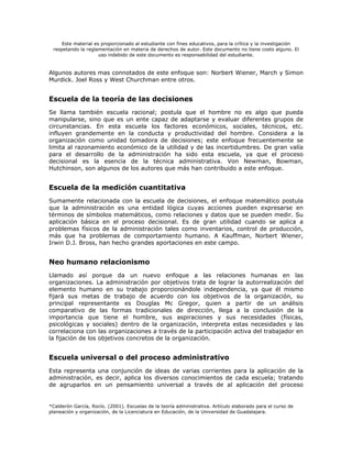 Este material es proporcionado al estudiante con fines educativos, para la crítica y la investigación
 respetando la reglamentación en materia de derechos de autor. Este documento no tiene costo alguno. El
                     uso indebido de este documento es responsabilidad del estudiante.


Algunos autores mas connotados de este enfoque son: Norbert Wiener, March y Simon
Murdick. Joel Ross y West Churchman entre otros.


Escuela de la teoría de las decisiones
Se llama también escuela racional; postula que el hombre no es algo que pueda
manipularse, sino que es un ente capaz de adaptarse y evaluar diferentes grupos de
circunstancias. En esta escuela los factores económicos, sociales, técnicos, etc.
influyen grandemente en la conducta y productividad del hombre. Considera a la
organización como unidad tomadora de decisiones; este enfoque frecuentemente se
limita al razonamiento económico de la utilidad y de las incertidumbres. De gran valía
para el desarrollo de la administración ha sido esta escuela, ya que el proceso
decisional es la esencia de la técnica administrativa. Von Newman, Bowman,
Hutchinson, son algunos de los autores que más han contribuido a este enfoque.


Escuela de la medición cuantitativa
Sumamente relacionada con la escuela de decisiones, el enfoque matemático postula
que la administración es una entidad lógica cuyas acciones pueden expresarse en
términos de símbolos matemáticos, como relaciones y datos que se pueden medir. Su
aplicación básica en el proceso decisional. Es de gran utilidad cuando se aplica a
problemas físicos de la administración tales como inventarios, control de producción,
más que ha problemas de comportamiento humano. A Kauffman, Norbert Wiener,
Irwin D.J. Bross, han hecho grandes aportaciones en este campo.


Neo humano relacionismo
Llamado así porque da un nuevo enfoque a las relaciones humanas en las
organizaciones. La administración por objetivos trata de lograr la autorrealización del
elemento humano en su trabajo proporcionándole independencia, ya que él mismo
fijará sus metas de trabajo de acuerdo con los objetivos de la organización, su
principal representante es Douglas Mc Gregor, quien a partir de un análisis
comparativo de las formas tradicionales de dirección, llega a la conclusión de la
importancia que tiene el hombre, sus aspiraciones y sus necesidades (físicas,
psicológicas y sociales) dentro de la organización, interpreta estas necesidades y las
correlaciona con las organizaciones a través de la participación activa del trabajador en
la fijación de los objetivos concretos de la organización.


Escuela universal o del proceso administrativo
Esta representa una conjunción de ideas de varias corrientes para la aplicación de la
administración, es decir, aplica los diversos conocimientos de cada escuela; tratando
de agruparlos en un pensamiento universal a través de al aplicación del proceso


*Calderón García, Rocío. (2001). Escuelas de la teoría administrativa. Artículo elaborado para el curso de
planeación y organización, de la Licenciatura en Educación, de la Universidad de Guadalajara.
 