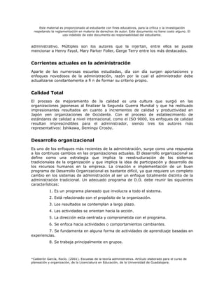 Este material es proporcionado al estudiante con fines educativos, para la crítica y la investigación
 respetando la reglamentación en materia de derechos de autor. Este documento no tiene costo alguno. El
                     uso indebido de este documento es responsabilidad del estudiante.


administrativo. Múltiples son los autores que la injertan, entre ellos se puede
mencionar a Henry Fayol, Mary Parker Foller, Gerge Terry entre los más destacados.


Corrientes actuales en la administración
Aparte de las numerosas escuelas estudiadas, día con día surgen aportaciones y
enfoques novedosos de la administración, razón por la cual el administrador debe
actualizarse constantemente a fi n de formar su criterio propio.


Calidad Total
El proceso de mejoramiento de la calidad es una cultura que surgió en las
organizaciones japonesas al finalizar la Segunda Guerra Mundial y que ha redituado
impresionantes resultados en cuanto a incrementos de calidad y productividad en
Japón yen organizaciones de Occidente. Con el proceso de establecimiento de
estándares de calidad a nivel internacional, como el ISO 9000, los enfoques de calidad
resultan imprescindibles para el administrador, siendo tres los autores más
representativos: Ishikawa, Demingy Crosby.


Desarrollo organizacional
Es uno de los enfoques más recientes de la administración, surge como una respuesta
a los continuos cambios en las organizaciones actuales. El desarrollo organizacional se
define como una estrategia que implica la reestructuración de los sistemas
tradicionales de la organización y que implica la idea de participación y desarrollo de
los recursos humanos en la empresa. La creación e implementación de un buen
programa de Desarrollo Organizacional es bastante difícil, ya que requiere un completo
cambio en los sistemas de administración al ser un enfoque totalmente distinto de la
administración tradicional. Un adecuado programa de D.O. debe reunir las siguientes
características:
            1. Es un programa planeado que involucra a todo el sistema.
            2. Está relacionado con el propósito de la organización.
            3. Los resultados se contemplan a largo plazo.
            4. Las actividades se orientan hacia la acción.
            5. La dirección esta centrada y comprometida con el programa.
            6. Se enfoca hacia actividades o comportamientos cambiantes.
         7. Se fundamenta en alguna forma de actividades de aprendizaje basadas en
experiencias.
            8. Se trabaja principalmente en grupos.



*Calderón García, Rocío. (2001). Escuelas de la teoría administrativa. Artículo elaborado para el curso de
planeación y organización, de la Licenciatura en Educación, de la Universidad de Guadalajara.
 