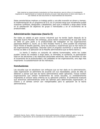 Este material es proporcionado al estudiante con fines educativos, para la crítica y la investigación
 respetando la reglamentación en materia de derechos de autor. Este documento no tiene costo alguno. El
                     uso indebido de este documento es responsabilidad del estudiante.


Estas características implican un trabajo ardúo y una alta inversión en dinero y tiempo;
la implementación de un programa de D.O. es un proceso largo que inicialmente puede
ocasionar conflictos, desajustes y desalientos, pero que a mediano y largo plazo incíde
en la satisfacción de objetivos de grupo e individuales y en el incremento de la
productividad.


Administración Japonesa (teoría Z)
Por todos es sabido el gran avance industrial que ha tenido Japón después de la
Segunda Guerra Mundial. Sin embargo, pocos tienen conocimientos de que este éxito
se debe en gran parte a la productividad del trabajador en las organizaciones
japonesas.William G. Ouchi, es su libro titulado Teoría Z, cómo pueden las empresas
hacer frente al desafío japonés, narra los estudios y experiencias que se han hecho en
las organizaciones japonesas. Describe cómo el progreso económico y social de estas
formas se debe a la aplicación de la filosofía administrativa que se llama teoría Z.
        La teoría Z implica un conjunto de valores humanizados, entre los cuales
pueden citarse los empleos a largo plazo, la intimidad, la confianza, la participación
total en las decisiones y las relaciones personales estrechas. Esto ha permitido no sólo
el incremento de la productividad y las utilidades en las organizaciones, sino algo más
importante: la autoestimación de los individuos.


Conclusiones
Las escuelas que se estudiaron son enfoques que se han dado en la administración,
cada organización se administra de acuerdo con sus necesidades; pocas de ellas se
detienen a pensar qué tipo de teoría administrativa están aplicando; incluso existen
organizaciones que utilizan fundamentos de varias escuelas. Lo verdaderamente
importante al conocer estos criterios es su aplicación práctica. El profesional evaluará
qué directrices administrativas serán las óptimas para determinada organización; el
criterio y el sentido común son indispensables para la aplicación de la teoría
administrativa.




*Calderón García, Rocío. (2001). Escuelas de la teoría administrativa. Artículo elaborado para el curso de
planeación y organización, de la Licenciatura en Educación, de la Universidad de Guadalajara.
 