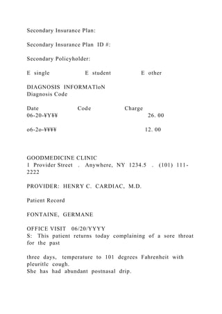 Secondary Insurance Plan:
Secondary Insurance Plan ID #:
Secondary Policyholder:
E single E student E other
DIAGNOSIS INFORMATloN
Diagnosis Code
Date Code Charge
06-20-¥Y¥¥ 26. 00
o6-2o-¥¥¥¥ 12. 00
GOODMEDICINE CLINIC
1 Provider Street . Anywhere, NY 1234.5 . (101) 111-
2222
PROVIDER: HENRY C. CARDIAC, M.D.
Patient Record
FONTAINE, GERMANE
OFFICE VISIT 06/20/YYYY
S: This patient returns today complaining of a sore throat
for the past
three days, temperature to 101 degrees Fahrenheit with
pleuritlc cough.
She has had abundant postnasal drip.
 