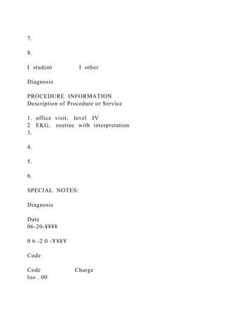 7.
8.
I student I other
Diagnosis
PROCEDURE INFORMATION
Description of Procedure or Service
1. office visit, level IV
2 EKG, routine with interpretation
3.
4.
5.
6.
SPECIAL NOTES:
Diagnosis
Date
06-20-¥¥¥¥
0 6 -2 0 -Y¥¥Y
Code
Code Charge
loo . 00
 