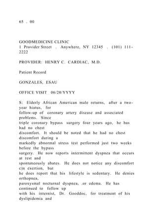 65 . 00
GOODMEDICINE CLINIC
1 Provider Street . Anywhere, NY 12345 . (101) 111-
2222
PROVIDER: HENRY C. CARDIAC, M.D.
Patient Record
GONZALES, ESAU
OFFICE VISIT 06/20/YYYY
S: Elderly African American male returns, after a two-
year hiatus, for
follow-up of coronary artery disease and associated
problems. Since
triple coronary bypass surgery four years ago, he has
had no chest
discomfort. It should be noted that he had no chest
discomfort during a
markedly abnormal stress test performed just two weeks
before the bypass
surgery. He now reports intermittent dyspnea that occurs
at rest and
spontaneously abates. He does not notice any discomfort
c)n exertion, but
he does report that his lifestyle is sedentary. He denies
orthopnea,
paroxysmal nocturnal dyspnea, .or edema. He has
continued to follow up
with his internist, Dr. Gooddoc, for treatment of his
dyslipidemia and
 