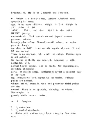 hypertension. He is on Cholestin and Tenormin.
0: Patient is a mildly obese, African American male
appearing his stated
age, in no acute distress. Weight is 210. Height is
5'8". Pulse 16. BP
162/82, 172/82, and then 188/82 in the office.
HEENT grossly
unremarkable. Neck reveals normal jugular venous
pressure, without
hepatojugular reflux. Normal carotid pulses; no bruits
present. Lungs
are clear to A&P. Heart reveals regular rhythm, Sl and
S2 are normal.
There is no murmur, rub, click, or gallop. Cardiac apex
is not palpable.
No heaves or thrills are detected. Abdomen is soft,
nontender, with
normal bowel sounds, and no bruits. No organomegaly,
including abdominal
aorta, or masses noted. Extremities reveal a surgical scar
in the right
leg, presumably from saphenous venectomy. Femoral
pulses are normal,
without bruits. Dorsalis pedis and posteric)r tibial pulses
are also
normal. There is no cyanosis, clubbing, or edema.
Neurological is
grossly within normal limits.
A: 1. Dyspnea.
2. Hypertension.
3. Hypercholesterolemia.
4. Status post aortocoronary bypass surgery four years
ago.
 