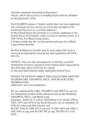 of kinds commonly furnished in physician’s
offices, and 4) the services of nonphysicians must be included
on the physician’s bills.
For CHAMPUS claims, I further certify that I (or any employee)
who rendered services am not an active duty member of the
Uniformed Services or a civilian employee
of the United States Government or a contract employee of the
United States Government, either civilian or military (refer to 5
USC 5536). For Black-Lung claims,
I further certify that the services performed were for a Black
Lung-related disorder.
No Part B Medicare benefits may be paid unless this form is
received as required by existing law and regulations (42 CFR
424.32).
NOTICE: Any one who misrepresents or falsifies essential
information to receive payment from Federal funds requested by
this form may upon conviction be subject
to fine and imprisonment under applicable Federal laws.
NOTICE TO PATIENT ABOUT THE COLLECTION AND USE
OF MEDICARE, CHAMPUS, FECA, AND BLACK LUNG
INFORMATION
(PRIVACY ACT STATEMENT)
We are authorized by CMS, CHAMPUS and OWCP to ask you
for information needed in the administration of the Medicare,
CHAMPUS, FECA, and Black Lung
programs. Authority to collect information is in section 205(a),
1862, 1872 and 1874 of the Social Security Act as amended, 42
CFR 411.24(a) and 424.5(a) (6), and
44 USC 3101;41 CFR 101 et seq and 10 USC 1079 and 1086; 5
USC 8101 et seq; and 30 USC 901 et seq; 38 USC 613; E.O.
9397.
 