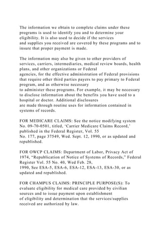 The information we obtain to complete claims under these
programs is used to identify you and to determine your
eligibility. It is also used to decide if the services
and supplies you received are covered by these programs and to
insure that proper payment is made.
The information may also be given to other providers of
services, carriers, intermediaries, medical review boards, health
plans, and other organizations or Federal
agencies, for the effective administration of Federal provisions
that require other third parties payers to pay primary to Federal
program, and as otherwise necessary
to administer these programs. For example, it may be necessary
to disclose information about the benefits you have used to a
hospital or doctor. Additional disclosures
are made through routine uses for information contained in
systems of records.
FOR MEDICARE CLAIMS: See the notice modifying system
No. 09-70-0501, titled, ‘Carrier Medicare Claims Record,’
published in the Federal Register, Vol. 55
No. 177, page 37549, Wed. Sept. 12, 1990, or as updated and
republished.
FOR OWCP CLAIMS: Department of Labor, Privacy Act of
1974, “Republication of Notice of Systems of Records,” Federal
Register Vol. 55 No. 40, Wed Feb. 28,
1990, See ESA-5, ESA-6, ESA-12, ESA-13, ESA-30, or as
updated and republished.
FOR CHAMPUS CLAIMS: PRINCIPLE PURPOSE(S): To
evaluate eligibility for medical care provided by civilian
sources and to issue payment upon establishment
of eligibility and determination that the services/supplies
received are authorized by law.
 