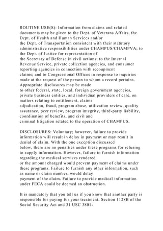 ROUTINE USE(S): Information from claims and related
documents may be given to the Dept. of Veterans Affairs, the
Dept. of Health and Human Services and/or
the Dept. of Transportation consistent with their statutory
administrative responsibilities under CHAMPUS/CHAMPVA; to
the Dept. of Justice for representation of
the Secretary of Defense in civil actions; to the Internal
Revenue Service, private collection agencies, and consumer
reporting agencies in connection with recoupment
claims; and to Congressional Offices in response to inquiries
made at the request of the person to whom a record pertains.
Appropriate disclosures may be made
to other federal, state, local, foreign government agencies,
private business entities, and individual providers of care, on
matters relating to entitlement, claims
adjudication, fraud, program abuse, utilization review, quality
assurance, peer review, program integrity, third-party liability,
coordination of benefits, and civil and
criminal litigation related to the operation of CHAMPUS.
DISCLOSURES: Voluntary; however, failure to provide
information will result in delay in payment or may result in
denial of claim. With the one exception discussed
below, there are no penalties under these programs for refusing
to supply information. However, failure to furnish information
regarding the medical services rendered
or the amount charged would prevent payment of claims under
these programs. Failure to furnish any other information, such
as name or claim number, would delay
payment of the claim. Failure to provide medical information
under FECA could be deemed an obstruction.
It is mandatory that you tell us if you know that another party is
responsible for paying for your treatment. Section 1128B of the
Social Security Act and 31 USC 3801-
 