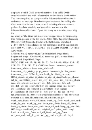 displays a valid OMB control number. The valid OMB
control number for this information collection is 0938-0999.
The time required to complete this information collection is
estimated to average 10 minutes per response, including the
time to review instructions, search existing data resources,
gather the data needed, and complete and review the
information collection. If you have any comments concerning
the
accuracy of the time estimate(s) or suggestions for improving
this form, please write to: CMS, Attn: PRA Reports Clearance
Officer, 7500 Security Boulevard, Baltimore, Maryland
21244-1850. T his address is for comments and/or suggestions
only. DO NOT MAIL COMPLETED CLAIM FORMS TO THIS
ADDRESS.
1500cms 02.12 removed.pdfUntitledBlank PageBlank
PageBlank Page1500cms 02.12 removed.pdfUntitledBlank
PageBlank PageBlank Page
NUCC USE: 40: 57: 58: 41: 50: 73: 74: 85: 96: 99icd: 135: 157:
179: 201: 223: 245: 276: OffClear Form: insurance_name:
insurance_address: insurance_address2:
insurance_city_state_zip: pt_name: insurance_id: ins_name:
insurance_type: Offbirth_mm: birth_dd: birth_yy: sex:
Offpt_street: pt_city: pt_state: pt_zip: pt_AreaCode: pt_phone:
rel_to_ins: Offins_street: ins_city: ins_state: ins_zip: ins_phone
area: ins_phone: ins_policy: ins_dob_mm: ins_dob_dd:
ins_dob_yy: ins_sex: Offother_ins_name: other_ins_policy:
ins_signature: ins_benefit_plan: Offins_plan_name:
pt_signature: pt_date: cur_ill_mm: cur_ill_dd: cur_ill_yy:
ref_physician: id_physician: physician number 17a1: physician
number 17a: sim_ill_mm: sim_ill_dd: sim_ill_yy:
work_mm_from: work_dd_from: work_yy_from: work_mm_end:
work_dd_end: work_yy_end: hosp_mm_from: hosp_dd_from:
hosp_yy_from: hosp_mm_end: hosp_dd_end: hosp_yy_end: lab:
Offcharge: medicaid_resub: original_ref: prior_auth: emg1:
local1a: sv1_mm_from: sv1_dd_from: sv1_yy_from:
sv1_mm_end: sv1_dd_end: sv1_yy_end: diag1: ch1: day1:
 