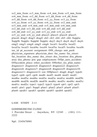 sv2_mm_from: sv3_mm_from: sv4_mm_from: sv5_mm_from:
sv6_mm_from: sv2_dd_from: sv3_dd_from: sv4_dd_from:
sv5_dd_from: sv6_dd_from: sv2_yy_from: sv3_yy_from:
sv4_yy_from: sv5_yy_from: sv6_yy_from: sv2_mm_end:
sv3_mm_end: sv4_mm_end: sv5_mm_end: sv6_mm_end:
sv2_dd_end: sv3_dd_end: sv4_dd_end: sv5_dd_end:
sv6_dd_end: sv2_yy_end: sv3_yy_end: sv4_yy_end:
sv5_yy_end: sv6_yy_end: place2: place3: place4: place5:
place6: diag2: diag3: diag4: ch2: ch3: ch4: ch5: ch6: Suppla:
Supplb: Supplc: Suppld: Supple: day2: day3: day4: day5: day6:
emg2: emg3: emg4: emg5: emg6: local1: local2a: local2:
local3a: local3: local4a: local4: local5a: local5: local6a: local6:
tax_id: pt_account: assignment: Offt_charge: amt_paid:
physician_signature: physician_date: fac_name: fac_street:
fac_location: doc_name: doc_street: doc_location: doc_phone
area: doc_phone: pin: grp: employment: Offpt_auto_accident:
Offaccident_place: other_accident: Offother_ins_plan_name:
diagnosis1: diagnosis4: diagnosis3: diagnosis2: diagnosis5:
diagnosis6: diagnosis7: diagnosis8: diagnosis9: diagnosis10:
diagnosis11: diagnosis12: ssn: Offplace1: diag6: diag5: type6:
type5: cpt6: cpt5: cpt4: mod6: mod5: mod4: mod3: mod2:
mod6a: mod5a: mod4a: mod3a: mod2a: mod1a: mod6b: mod5b:
mod4b: mod3b: mod2b: mod1b: mod6c: mod5c: mod4c: mod3c:
mod1c: mod2c: type1: type2: type3: type4: cpt1: cpt2: cpt3:
mod1: pin1: grp1: Suppl: plan1: plan2: plan3: plan4: plan5:
plan6: epsdt1: epsdt3: epsdt6: epsdt5: epsdt4: epsdt2:
LASE STllDY 2-11
GO0DMEDICINE CLINIC
1 Provider Street . Anywhere, NY 12345 . (101) 111-
2222
Npl: 3345678901
 