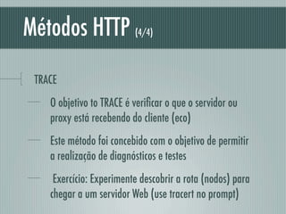 Métodos HTTP              (4/4)




 TRACE
    O objetivo to TRACE é veriﬁcar o que o servidor ou
    proxy está recebendo do cliente (eco)
    Este método foi concebido com o objetivo de permitir
    a realização de diagnósticos e testes
     Exercício: Experimente descobrir a rota (nodos) para
    chegar a um servidor Web (use tracert no prompt)
 
