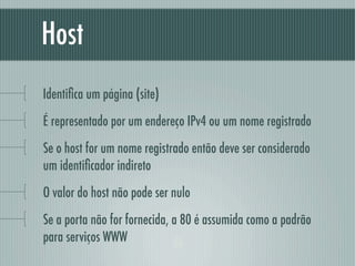Host
Identiﬁca um página (site)
É representado por um endereço IPv4 ou um nome registrado
Se o host for um nome registrado então deve ser considerado
um identiﬁcador indireto
O valor do host não pode ser nulo
Se a porta não for fornecida, a 80 é assumida como a padrão
para serviços WWW
 