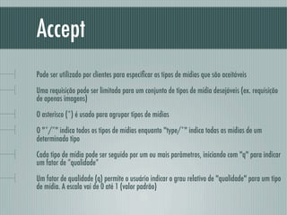Accept
Pode ser utilizado por clientes para especiﬁcar os tipos de mídias que são aceitáveis

Uma requisição pode ser limitada para um conjunto de tipos de mídia desejáveis (ex. requisição
de apenas imagens)

O asterisco (*) é usado para agrupar tipos de mídias

O "*/*" indica todos os tipos de mídias enquanto "type/*" indica todas as mídias de um
determinado tipo

Cada tipo de mídia pode ser seguido por um ou mais parâmetros, iniciando com "q" para indicar
um fator de “qualidade”

Um fator de qualidade (q) permite o usuário indicar o grau relativo de "qualidade" para um tipo
de mídia. A escala vai de 0 até 1 (valor padrão)
 