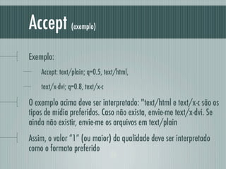 Accept          (exemplo)



Exemplo:
    Accept: text/plain; q=0.5, text/html,
    text/x-dvi; q=0.8, text/x-c

O exemplo acima deve ser interpretado: "text/html e text/x-c são os
tipos de mídia preferidos. Caso não exista, envie-me text/x-dvi. Se
ainda não existir, envie-me os arquivos em text/plain
Assim, o valor “1” (ou maior) da qualidade deve ser interpretado
como o formato preferido
 