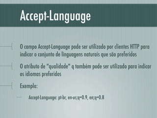 Accept-Language

O campo Accept-Language pode ser utilizado por clientes HTTP para
indicar o conjunto de linguagens naturais que são preferidos
O atributo de "qualidade" q também pode ser utilizado para indicar
os idiomas preferidos
Exemplo:
    Accept-Language: pt-br, en-us;q=0.9, en;q=0.8
 