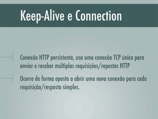 Keep-Alive e Connection

Conexão HTTP persistente, usa uma conexão TCP única para
enviar e receber múltiplas requisições/repostas HTTP
Ocorre de forma oposta a abrir uma nova conexão para cada
requisição/resposta simples.
 