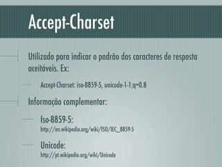 Accept-Charset
Utilizado para indicar o padrão dos caracteres de resposta
aceitáveis. Ex:
    Accept-Charset: iso-8859-5, unicode-1-1;q=0.8

Informação complementar:
    Iso-8859-5:
    http://en.wikipedia.org/wiki/ISO/IEC_8859-5

    Unicode:
    http://pt.wikipedia.org/wiki/Unicode
 