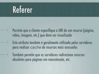 Referer

Permite que o cliente especiﬁque a URI de um recurso (página,
vídeo, imagem, etc.) que deve ser visualizado
Este atributo também é geralmente utilizado pelos servidores
para realizar cache de recursos mais acessados
Também permite que os servidores redirecione recursos
obsoletos para páginas em manutenção, etc.
 