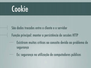 Cookie

São dados trocados entre o cliente e o servidor
Função principal: manter a persistência de sessões HTTP
    Existiram muitas críticas ao conceito devido ao problema de
    segurança
    Ex: segurança na utilização de computadores públicos
 