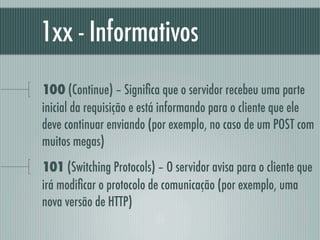 1xx - Informativos
100 (Continue) – Signiﬁca que o servidor recebeu uma parte
inicial da requisição e está informando para o cliente que ele
deve continuar enviando (por exemplo, no caso de um POST com
muitos megas)
101 (Switching Protocols) – O servidor avisa para o cliente que
irá modiﬁcar o protocolo de comunicação (por exemplo, uma
nova versão de HTTP)
 