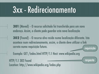 3xx - Redirecionamento
   301 (Moved) – O recurso solicitado foi transferido para um novo
   endereço. Assim, o cliente pode guardar esta nova localização

   302 (Found) – O recurso alvo reside numa localização diferente. Isto
   acontece num redirecionamento, assim, o cliente deve utilizar o link
   correto numa requisição futura.                                   requisição
   Exemplo: GET /index.html HTTP/1.1 Host: www.wikipedia.org

HTTP/1.1 302 Found                                                   resposta
Location: http://www.wikipedia.org/index.php
 