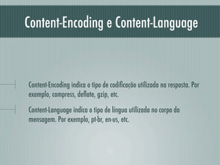 Content-Encoding e Content-Language



Content-Encoding indica o tipo de codiﬁcação utilizada na resposta. Por
exemplo, compress, deﬂate, gzip, etc.

Content-Language indica o tipo de língua utilizada no corpo da
mensagem. Por exemplo, pt-br, en-us, etc.
 