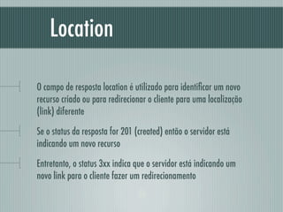 Location

O campo de resposta location é utilizado para identiﬁcar um novo
recurso criado ou para redirecionar o cliente para uma localização
(link) diferente

Se o status da resposta for 201 (created) então o servidor está
indicando um novo recurso

Entretanto, o status 3xx indica que o servidor está indicando um
novo link para o cliente fazer um redirecionamento
 