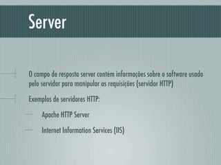 Server

O campo de resposta server contém informações sobre o software usado
pelo servidor para manipular as requisições (servidor HTTP)

Exemplos de servidores HTTP:

     Apache HTTP Server

     Internet Information Services (IIS)
 