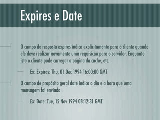 Expires e Date

O campo de resposta expires indica explicitamente para o cliente quando
ele deve realizar novamente uma requisição para o servidor. Enquanto
isto o cliente pode carregar a página da cache, etc.

     Ex: Expires: Thu, 01 Dec 1994 16:00:00 GMT

O campo de propósito geral date indica o dia e a hora que uma
mensagem foi enviada

     Ex: Date: Tue, 15 Nov 1994 08:12:31 GMT
 