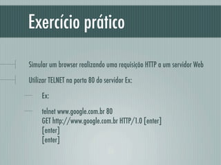 Exercício prático

Simular um browser realizando uma requisição HTTP a um servidor Web

Utilizar TELNET na porta 80 do servidor Ex:

     Ex:

     telnet www.google.com.br 80
     GET http://www.google.com.br HTTP/1.0 [enter]
     [enter]
     [enter]
 