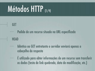 Métodos HTTP                  (1/4)



 GET
       Pedido de um recurso situado na URL especiﬁcada
 HEAD
       Idêntico ao GET entretanto o servidor enviará apenas o
       cabeçalho da resposta
       É utilizado para obter informações de um recurso sem transferir
       os dados (testa de link quebrado, data de modiﬁcação, etc.)
 