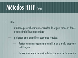 Métodos HTTP                (2/4)




 POST
    utilizado para solicitar que o servidor de origem aceite os dados
    que são incluídos na requisição
    projetado para permitir as seguintes funções:
        Postar uma mensagem para uma lista de e-mails, grupo de
        notícias, etc.
        Prover uma forma de enviar dados por meio de formulários
 