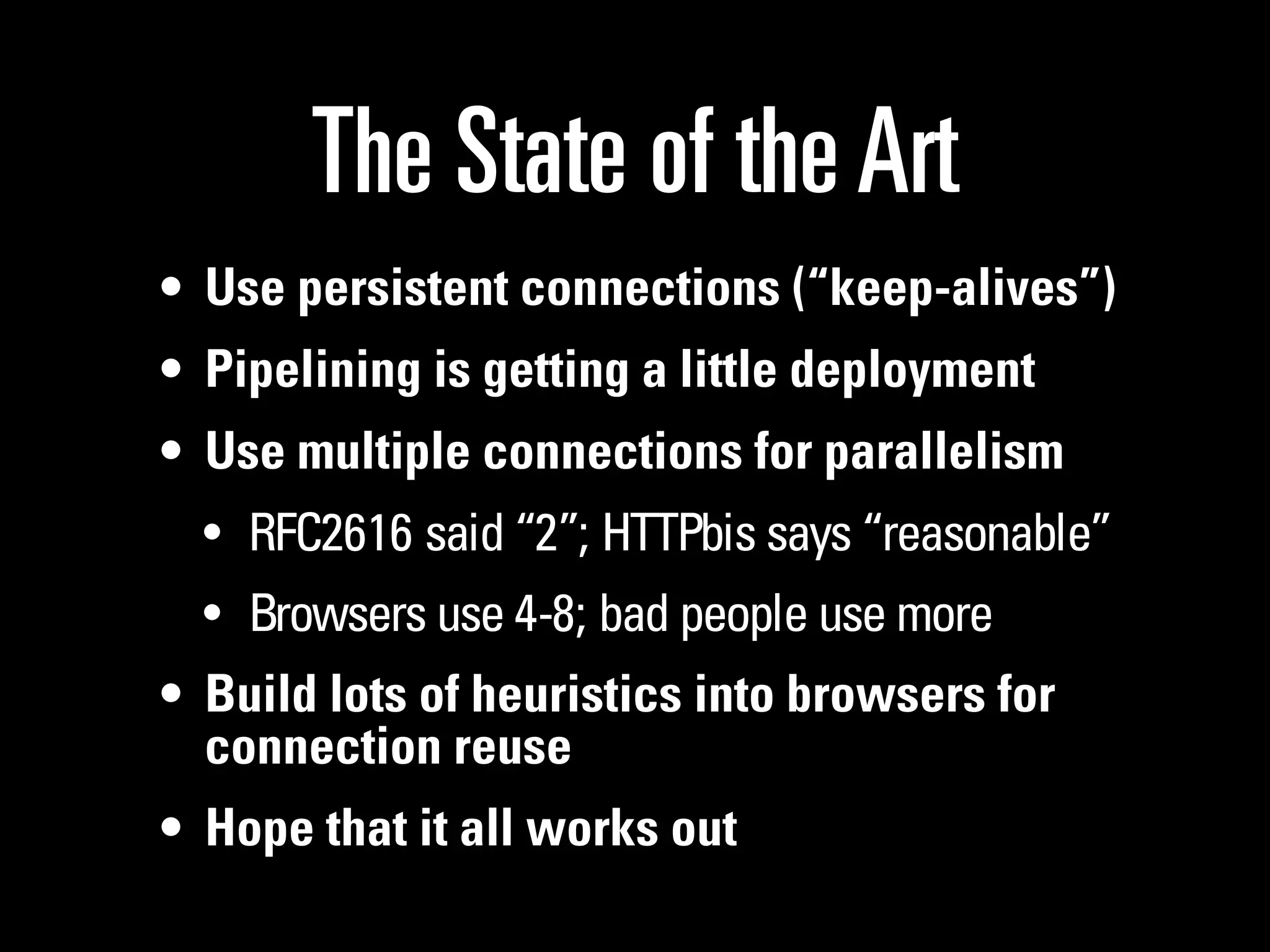 The State of the Art
• Use persistent connections (“keep-alives”)
• Pipelining is getting a little deployment
• Use multiple connections for parallelism
  • RFC2616 said “2”; HTTPbis says “reasonable”
  • Browsers use 4-8; bad people use more
• Build lots of heuristics into browsers for
  connection reuse
• Hope that it all works out
 
