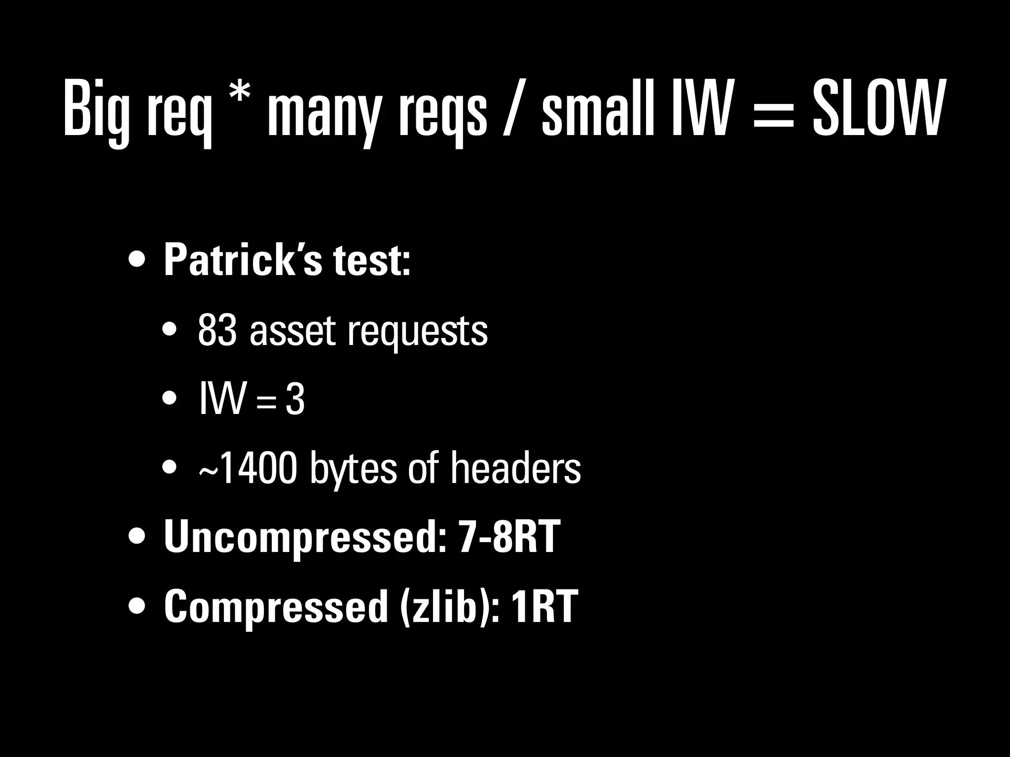 Big req * many reqs / small IW = SLOW
  • Patrick’s test:
    • 83 asset requests
    • IW = 3
    • ~1400 bytes of headers
  • Uncompressed: 7-8RT
  • Compressed (zlib): 1RT
 