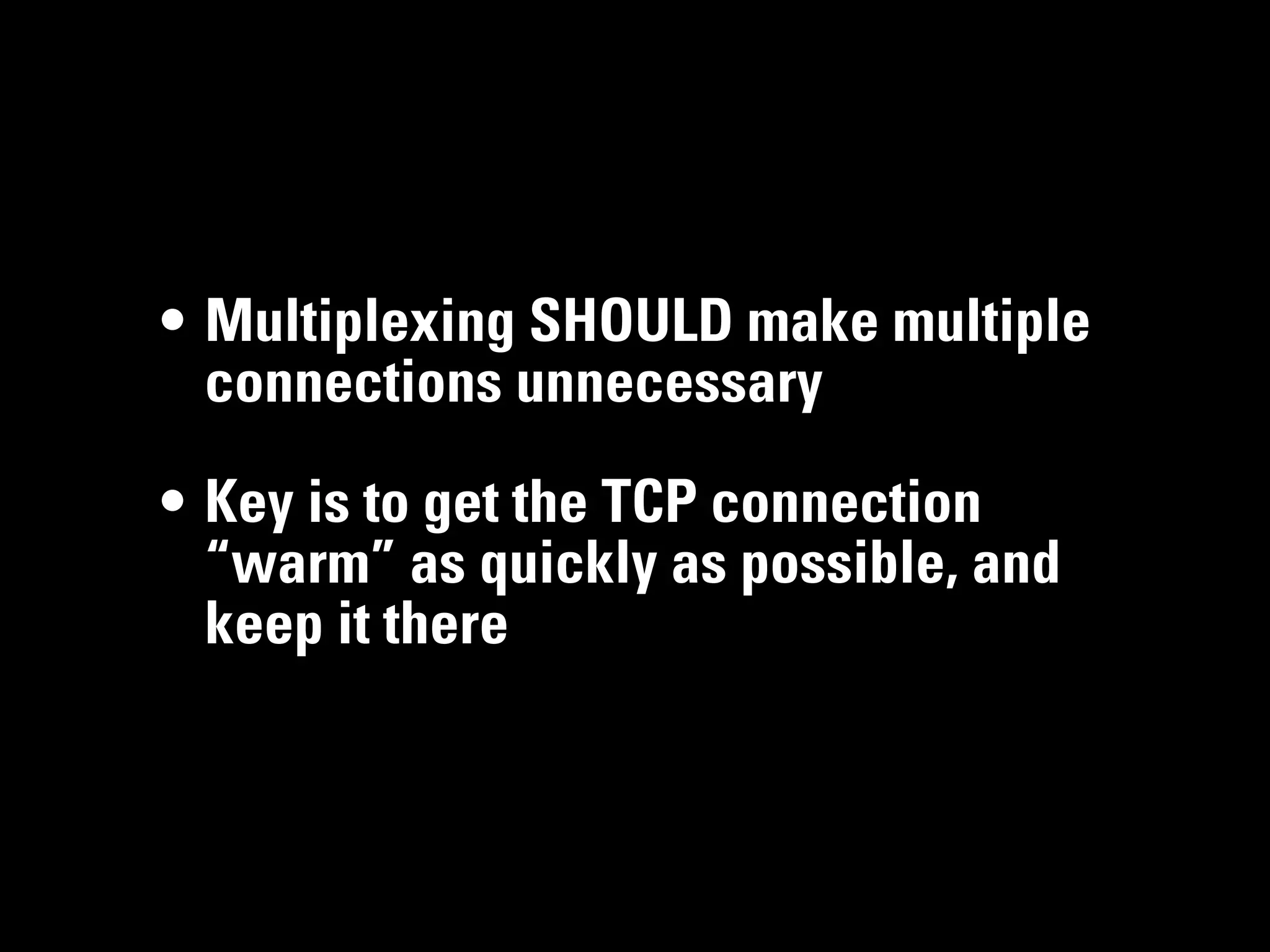 • Multiplexing SHOULD make multiple
  connections unnecessary

• Key is to get the TCP connection
  “warm” as quickly as possible, and
  keep it there
 