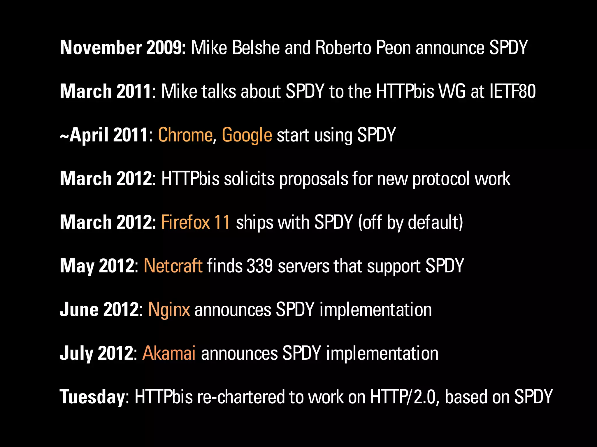 November 2009: Mike Belshe and Roberto Peon announce SPDY

March 2011: Mike talks about SPDY to the HTTPbis WG at IETF80

~April 2011: Chrome, Google start using SPDY

March 2012: HTTPbis solicits proposals for new protocol work

March 2012: Firefox 11 ships with SPDY (off by default)

May 2012: Netcraft finds 339 servers that support SPDY

June 2012: Nginx announces SPDY implementation

July 2012: Akamai announces SPDY implementation

Tuesday: HTTPbis re-chartered to work on HTTP/2.0, based on SPDY
 