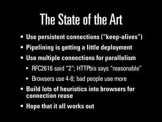 The State of the Art
• Use persistent connections (“keep-alives”)
• Pipelining is getting a little deployment
• Use multiple connections for parallelism
  • RFC2616 said “2”; HTTPbis says “reasonable”
  • Browsers use 4-8; bad people use more
• Build lots of heuristics into browsers for
  connection reuse
• Hope that it all works out
 