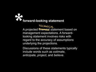 *
forward-looking statement
            ___ statement based on
           TECHNICA
                    L
A projected financial
management expectations. A forward-
looking statement involves risks with
regard to the accuracy of assumptions
underlying the projections.
Discussions of these statements typically
include words such as estimate,
anticipate, project, and believe.
 