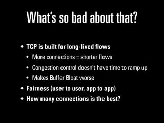 What’s so bad about that?
• TCP is built for long-lived flows
  • More connections = shorter flows
  • Congestion control doesn’t have time to ramp up
  • Makes Buffer Bloat worse
• Fairness (user to user, app to app)
• How many connections is the best?
 