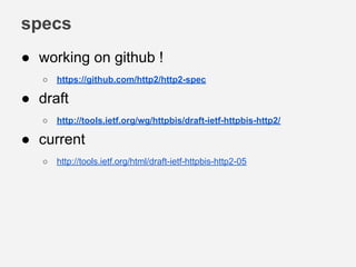 specs
● working on github !
○ https://github.com/http2/http2-spec
● draft
○ http://tools.ietf.org/wg/httpbis/draft-ietf-httpbis-http2/
● current
○ http://tools.ietf.org/html/draft-ietf-httpbis-http2-05
 
