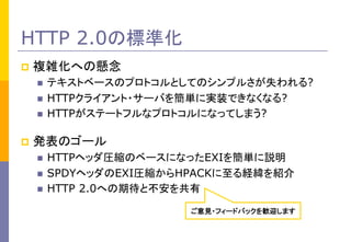 HTTP 2.0の標準化
p  複雑化への懸念	

テキストベースのプロトコルとしてのシンプルさが失われる?	
n  HTTPクライアント・サーバを簡単に実装できなくなる?
n  HTTPがステートフルなプロトコルになってしまう?
n ...