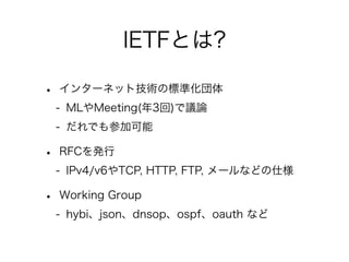 IETFとは?
•

インターネット技術の標準化団体
- MLやMeeting(年3回)で議論
- だれでも参加可能

•

RFCを発行
- IPv4/v6やTCP, HTTP, FTP, メールなどの仕様

•

Working Group
- hybi、json、dnsop、ospf、oauth など

 