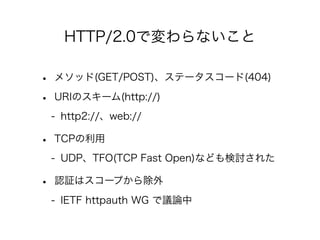 HTTP/2.0で変わらないこと

•
•

メソッド(GET/POST)、ステータスコード(404)
URIのスキーム(http://)
- http2://、web://

•

TCPの利用
- UDP、TFO(TCP Fast Open)なども検討された

•

認証はスコープから除外
- IETF httpauth WG で議論中

 