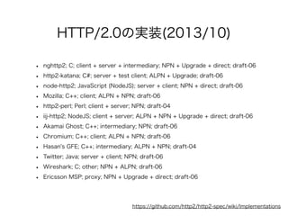 HTTP/2.0の実装(2013/10)
•
•
•
•
•
•
•
•
•
•
•
•

nghttp2; C; client + server + intermediary; NPN + Upgrade + direct; draft-06
http2-katana; C#; server + test client; ALPN + Upgrade; draft-06
node-http2; JavaScript (NodeJS); server + client; NPN + direct; draft-06
Mozilla; C++; client; ALPN + NPN; draft-06
http2-perl; Perl; client + server; NPN; draft-04
iij-http2; NodeJS; client + server; ALPN + NPN + Upgrade + direct; draft-06
Akamai Ghost; C++; intermediary; NPN; draft-06
Chromium; C++; client; ALPN + NPN; draft-06
Hasan's GFE; C++; intermediary; ALPN + NPN; draft-04
Twitter; Java; server + client; NPN; draft-06
Wireshark; C; other; NPN + ALPN; draft-06
Ericsson MSP; proxy; NPN + Upgrade + direct; draft-06

https://github.com/http2/http2-spec/wiki/Implementations

 