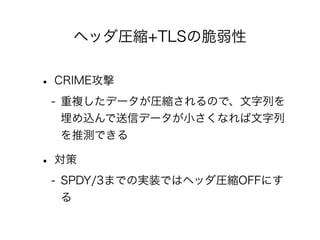 ヘッダ圧縮+TLSの脆弱性

• CRIME攻撃
- 重複したデータが圧縮されるので、文字列を
埋め込んで送信データが小さくなれば文字列
を推測できる

• 対策
- SPDY/3までの実装ではヘッダ圧縮OFFにす
る

 