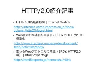 HTTP/2.0紹介記事
•

HTTP 2.0の最新動向 ¦ Internet Watch

http://internet.watch.impress.co.jp/docs/
column/http20/latest.html

•

Web表示の高速化を実現するSPDYとHTTP/2.0の
標準化

http://www.iij.ad.jp/company/development/
tech/activities/spdy/

•

変わるWebプロトコルの常識（SPDY, HTTP2.0
編） ¦ html5experts.jp

http://html5experts.jp/komasshu/404/

 