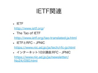 IETF関連
•

IETF

http://www.ietf.org/

•

The Tao of IETF

http://www.ietf.org/tao-translated-ja.html

•

IETFとRFC - JPNIC

https://www.nic.ad.jp/ja/tech/rfc-jp.html

•

インターネット10分講座:RFC - JPNIC

https://www.nic.ad.jp/ja/newsletter/
No24/090.html

 