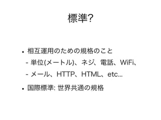 標準?

• 相互運用のための規格のこと
- 単位(メートル)、ネジ、電話、WiFi、
- メール、HTTP、HTML、etc...

• 国際標準: 世界共通の規格

 